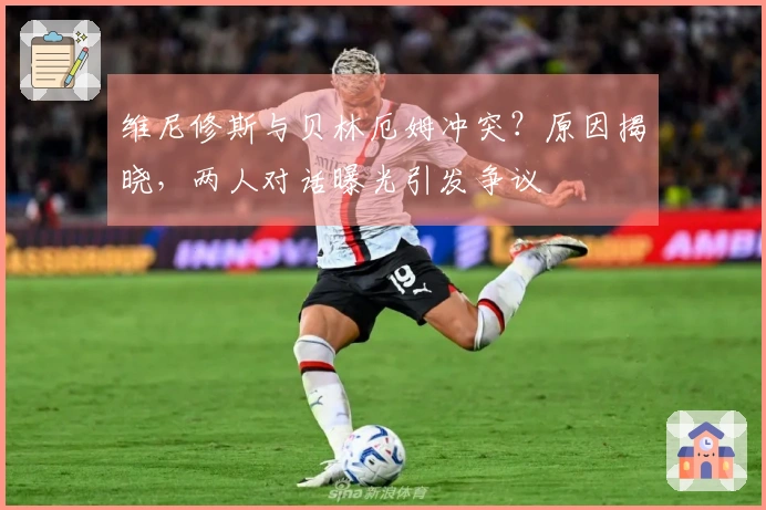 维尼修斯与贝林厄姆冲突？原因揭晓，两人对话曝光引发争议