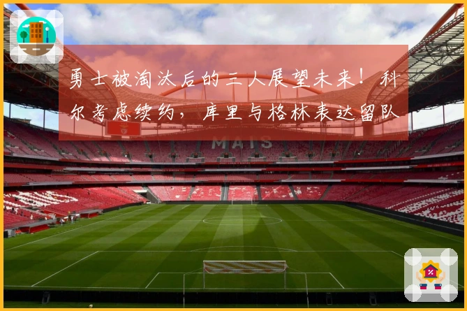 勇士被淘汰后的三人展望未来！科尔考虑续约，库里与格林表达留队愿望