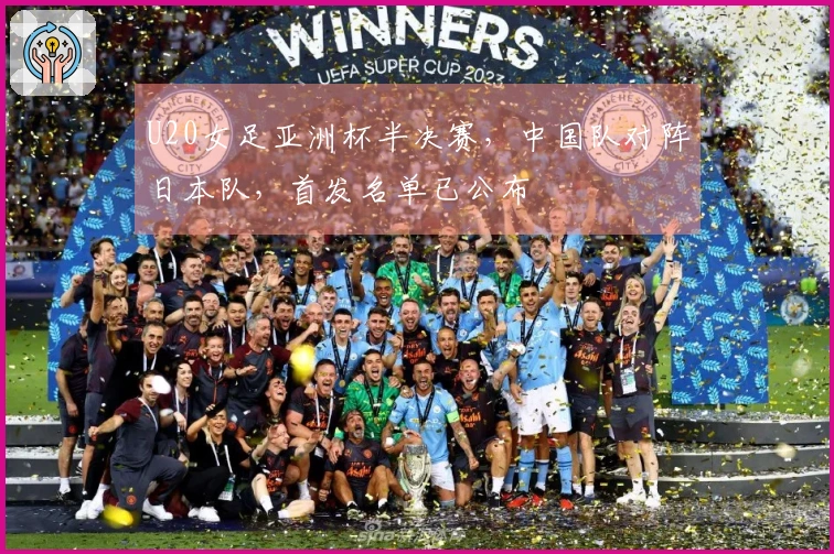 U20女足亚洲杯半决赛，中国队对阵日本队，首发名单已公布