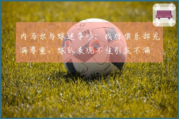 内马尔与球迷争吵：我对俱乐部充满尊重，球队表现不佳引发不满