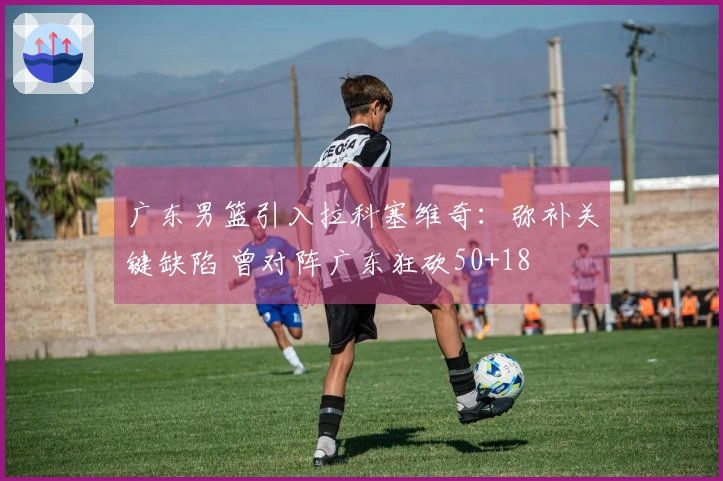 广东男篮引入拉科塞维奇：弥补关键缺陷 曾对阵广东狂砍50+18