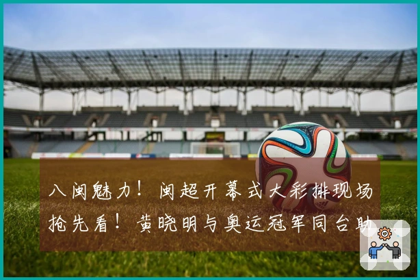 八闽魅力！闽超开幕式大彩排现场抢先看！黄晓明与奥运冠军同台助力