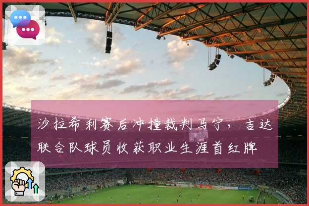沙拉希利赛后冲撞裁判马宁，吉达联合队球员收获职业生涯首红牌