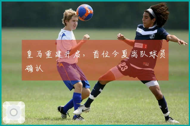 皇马重建开启，首位今夏离队球员确认
