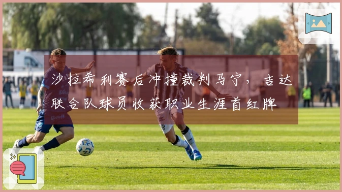 沙拉希利赛后冲撞裁判马宁，吉达联合队球员收获职业生涯首红牌