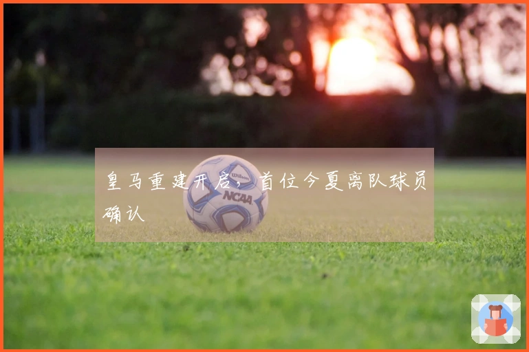 皇马重建开启，首位今夏离队球员确认