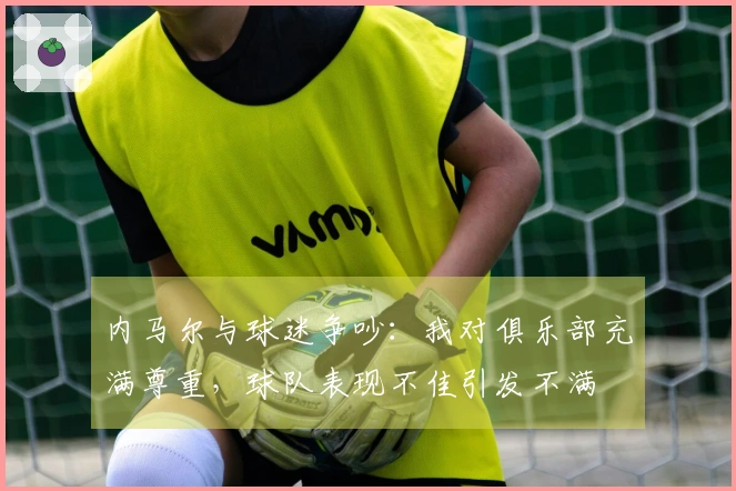 内马尔与球迷争吵：我对俱乐部充满尊重，球队表现不佳引发不满