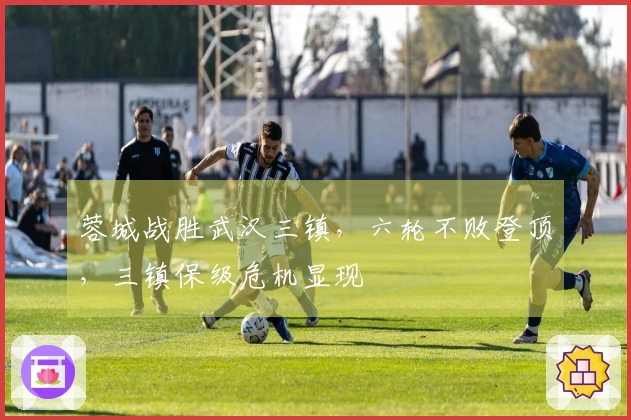 蓉城战胜武汉三镇，六轮不败登顶，三镇保级危机显现