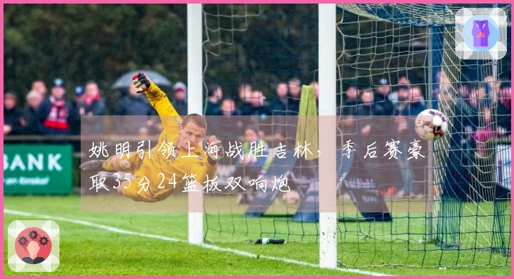 姚明引领上海战胜吉林，季后赛豪取35分24篮板双响炮
